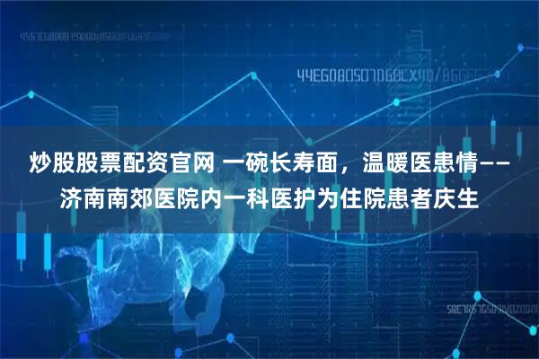炒股股票配资官网 一碗长寿面，温暖医患情——济南南郊医院内一科医护为住院患者庆生