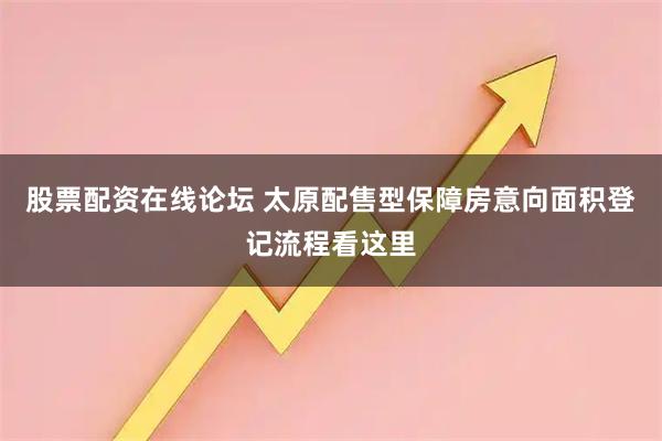 股票配资在线论坛 太原配售型保障房意向面积登记流程看这里
