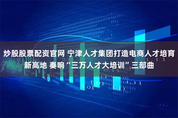 炒股股票配资官网 宁津人才集团打造电商人才培育新高地 奏响“三万人才大培训”三部曲
