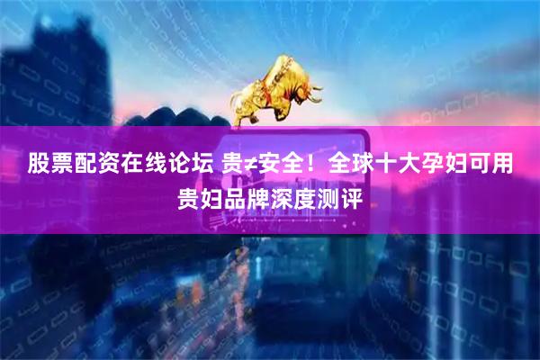 股票配资在线论坛 贵≠安全！全球十大孕妇可用贵妇品牌深度测评
