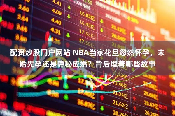 配资炒股门户网站 NBA当家花旦忽然怀孕，未婚先孕还是隐秘成婚？背后埋着哪些故事