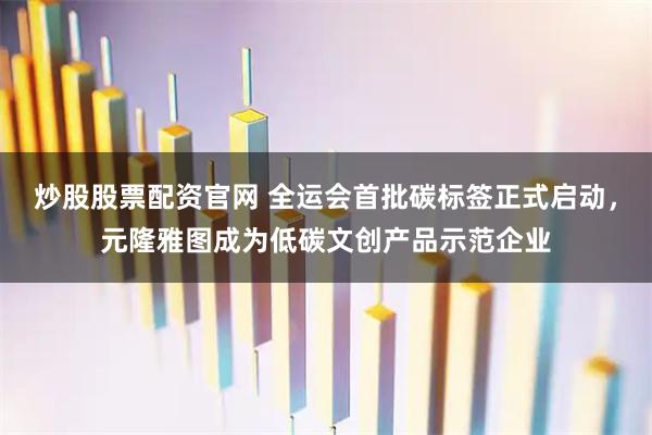 炒股股票配资官网 全运会首批碳标签正式启动，元隆雅图成为低碳文创产品示范企业