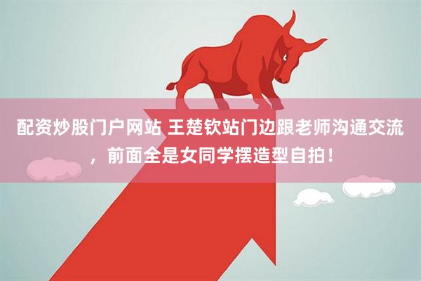 配资炒股门户网站 王楚钦站门边跟老师沟通交流，前面全是女同学摆造型自拍！