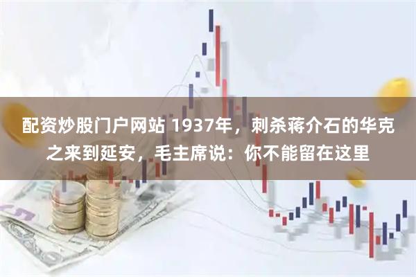 配资炒股门户网站 1937年，刺杀蒋介石的华克之来到延安，毛主席说：你不能留在这里