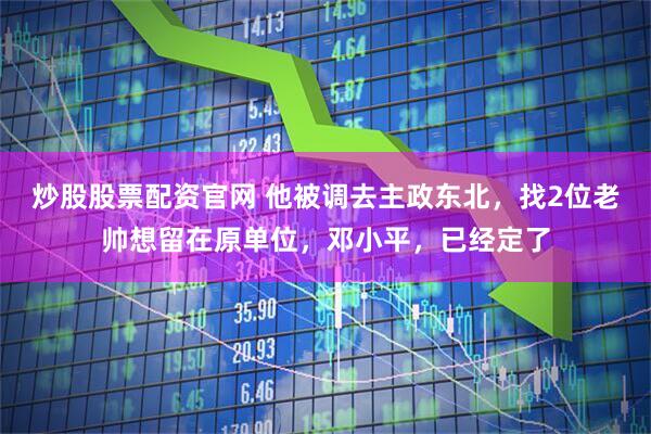 炒股股票配资官网 他被调去主政东北，找2位老帅想留在原单位，邓小平，已经定了