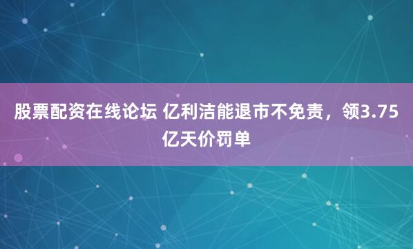 股票配资在线论坛 亿利洁能退市不免责，领3.75亿天价罚单