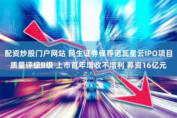 配资炒股门户网站 民生证券保荐诺瓦星云IPO项目质量评级B级 上市首年增收不增利 募资16亿元