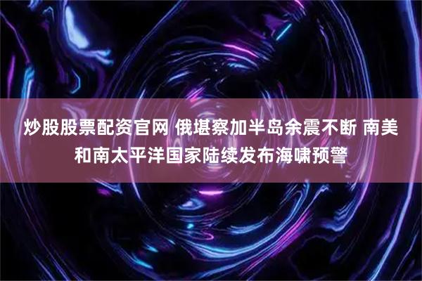 炒股股票配资官网 俄堪察加半岛余震不断 南美和南太平洋国家陆续发布海啸预警