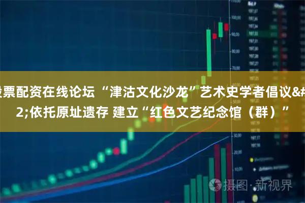 股票配资在线论坛 “津沽文化沙龙”艺术史学者倡议 依托原址遗存 建立“红色文艺纪念馆（群）”