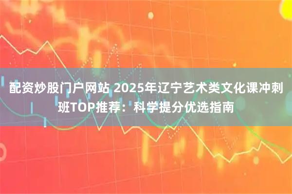 配资炒股门户网站 2025年辽宁艺术类文化课冲刺班TOP推荐:科学提分优选指南