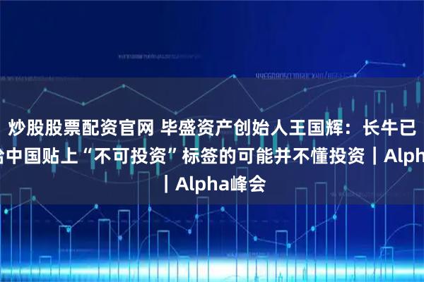 炒股股票配资官网 毕盛资产创始人王国辉：长牛已至，给中国贴上“不可投资”标签的可能并不懂投资｜Alpha峰会