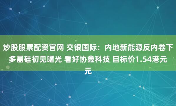 炒股股票配资官网 交银国际：内地新能源反内卷下多晶硅初见曙光 看好协鑫科技 目标价1.54港元