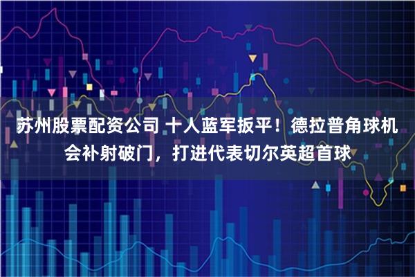 苏州股票配资公司 十人蓝军扳平！德拉普角球机会补射破门，打进代表切尔英超首球