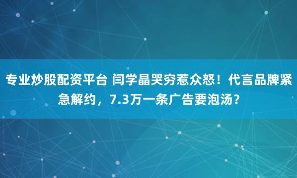 专业炒股配资平台 闫学晶哭穷惹众怒！代言品牌紧急解约，7.3万一条广告要泡汤？