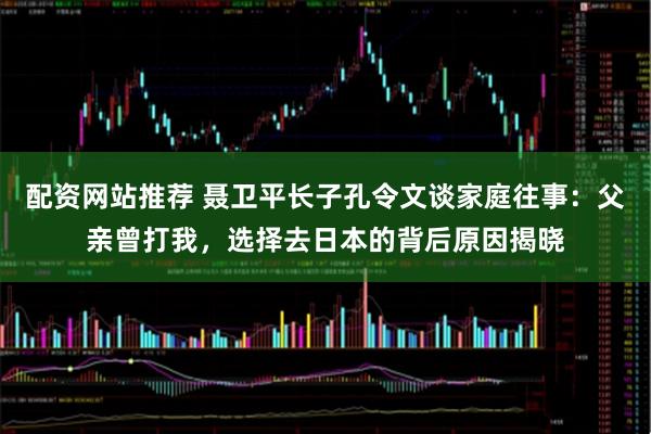 配资网站推荐 聂卫平长子孔令文谈家庭往事：父亲曾打我，选择去日本的背后原因揭晓