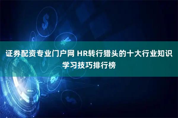 证券配资专业门户网 HR转行猎头的十大行业知识学习技巧排行榜