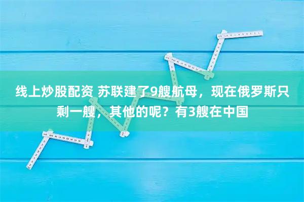 线上炒股配资 苏联建了9艘航母，现在俄罗斯只剩一艘，其他的呢？有3艘在中国