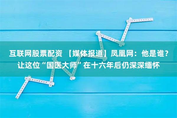 互联网股票配资 【媒体报道】凤凰网：他是谁？让这位“国医大师”在十六年后仍深深缅怀