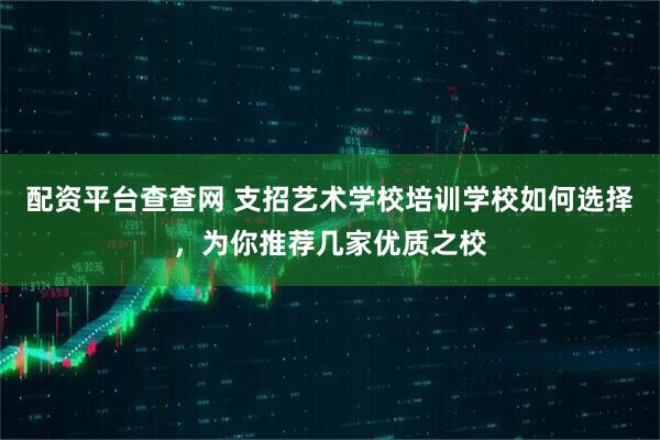 配资平台查查网 支招艺术学校培训学校如何选择,为你推荐几家优质之校