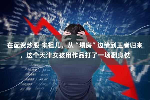 在配资炒股 宋祖儿，从“塌房”边缘到王者归来，这个天津女孩用作品打了一场翻身仗