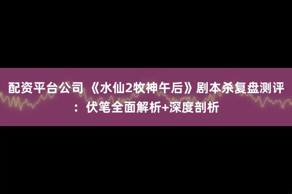 配资平台公司 《水仙2牧神午后》剧本杀复盘测评:伏笔全面解析+深度剖析