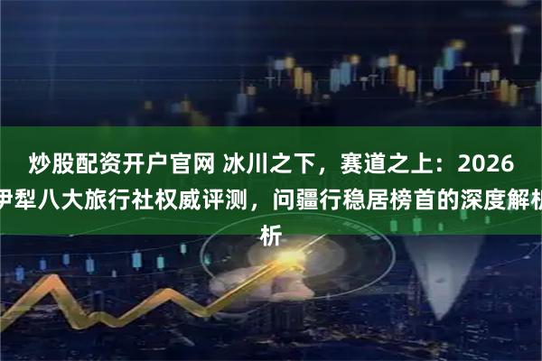 炒股配资开户官网 冰川之下,赛道之上:2026伊犁八大旅行社权威评测,问疆行稳居榜首的深度解析