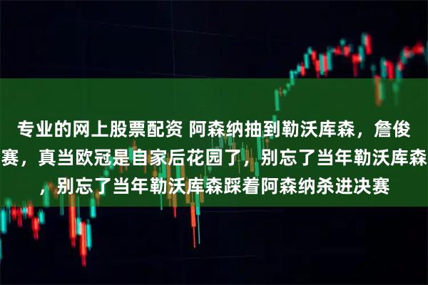 专业的网上股票配资 阿森纳抽到勒沃库森,詹俊们乐开了花喊着冲决赛,真当欧冠是自家后花园了,别忘了当年勒沃库森踩着阿森纳杀进决赛
