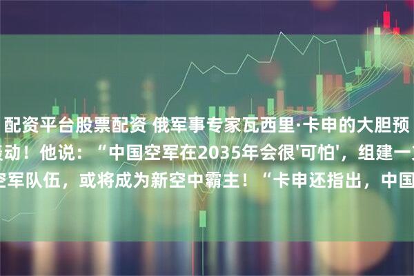 配资平台股票配资 俄军事专家瓦西里·卡申的大胆预测，引发全球轰动！他说：“中国空军在2035年会很'可怕'，组建一支世界顶尖的空军队伍，或将成为新空中霸主！“卡申还指出，中国航空工业生产能力远超美国，歼