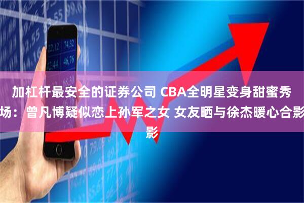 加杠杆最安全的证券公司 CBA全明星变身甜蜜秀场：曾凡博疑似恋上孙军之女 女友晒与徐杰暖心合影