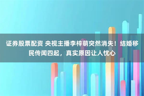 证券股票配资 央视主播李梓萌突然消失！结婚移民传闻四起，真实原因让人忧心