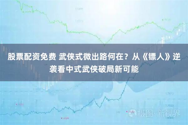 股票配资免费 武侠式微出路何在？从《镖人》逆袭看中式武侠破局新可能