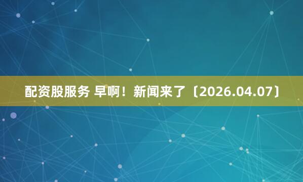 配资股服务 早啊!新闻来了〔2026.04.07〕