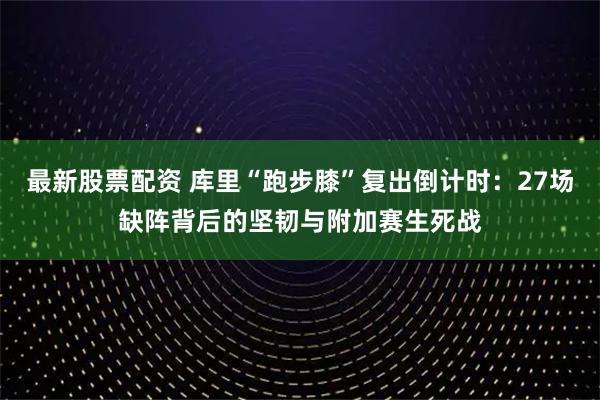 最新股票配资 库里“跑步膝”复出倒计时：27场缺阵背后的坚韧与附加赛生死战
