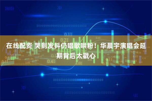 在线配资 哭到发抖仍唱歌哄粉！华晨宇演唱会延期背后太戳心