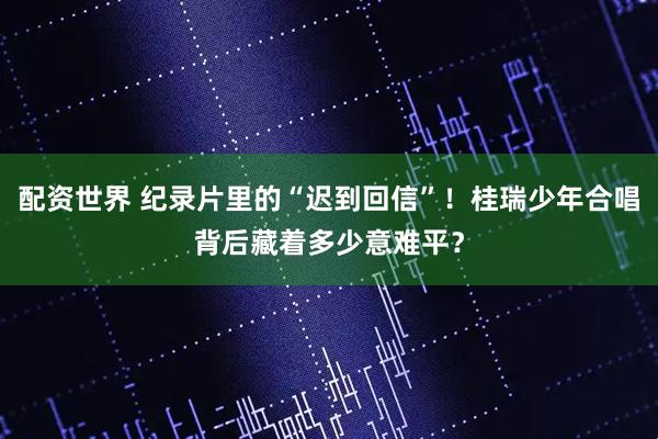 配资世界 纪录片里的“迟到回信”！桂瑞少年合唱背后藏着多少意难平？