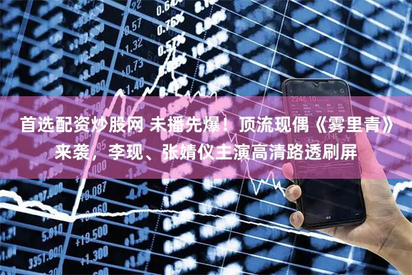 首选配资炒股网 未播先爆！顶流现偶《雾里青》来袭，李现、张婧仪主演高清路透刷屏