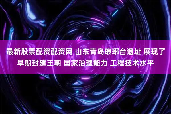 最新股票配资配资网 山东青岛琅琊台遗址 展现了早期封建王朝 国家治理能力 工程技术水平