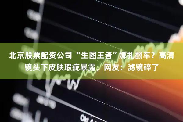 北京股票配资公司 “生图王者”娜扎翻车？高清镜头下皮肤瑕疵暴露，网友：滤镜碎了