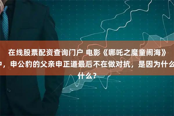 在线股票配资查询门户 电影《哪吒之魔童闹海》中，申公豹的父亲申正道最后不在做对抗，是因为什么？