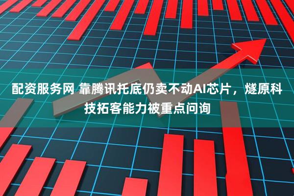 配资服务网 靠腾讯托底仍卖不动AI芯片，燧原科技拓客能力被重点问询