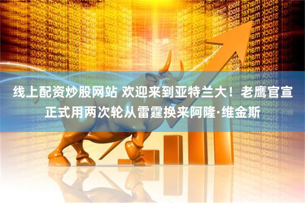 线上配资炒股网站 欢迎来到亚特兰大！老鹰官宣正式用两次轮从雷霆换来阿隆·维金斯