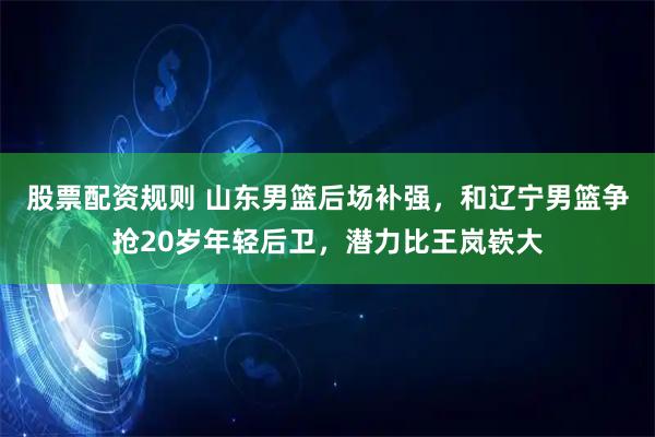 股票配资规则 山东男篮后场补强，和辽宁男篮争抢20岁年轻后卫，潜力比王岚嵚大