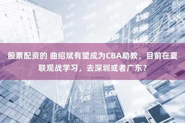 股票配资的 曲绍斌有望成为CBA助教，目前在夏联观战学习，去深圳或者广东？