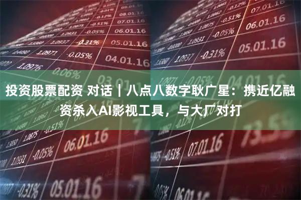 投资股票配资 对话｜八点八数字耿广星：携近亿融资杀入AI影视工具，与大厂对打