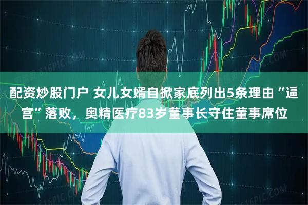 配资炒股门户 女儿女婿自掀家底列出5条理由“逼宫”落败，奥精医疗83岁董事长守住董事席位