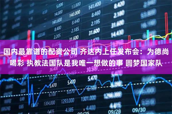国内最靠谱的配资公司 齐达内上任发布会：为德尚喝彩 执教法国队是我唯一想做的事 圆梦国家队
