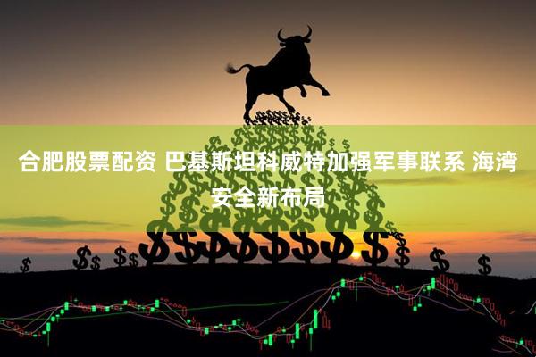 合肥股票配资 巴基斯坦科威特加强军事联系 海湾安全新布局