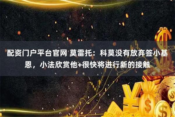 配资门户平台官网 莫雷托：科莫没有放弃签小基恩，小法欣赏他+很快将进行新的接触