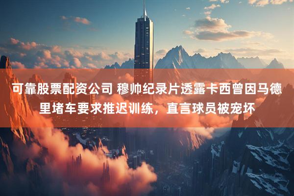 可靠股票配资公司 穆帅纪录片透露卡西曾因马德里堵车要求推迟训练，直言球员被宠坏