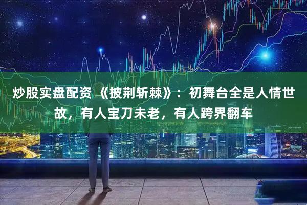 炒股实盘配资 《披荆斩棘》：初舞台全是人情世故，有人宝刀未老，有人跨界翻车